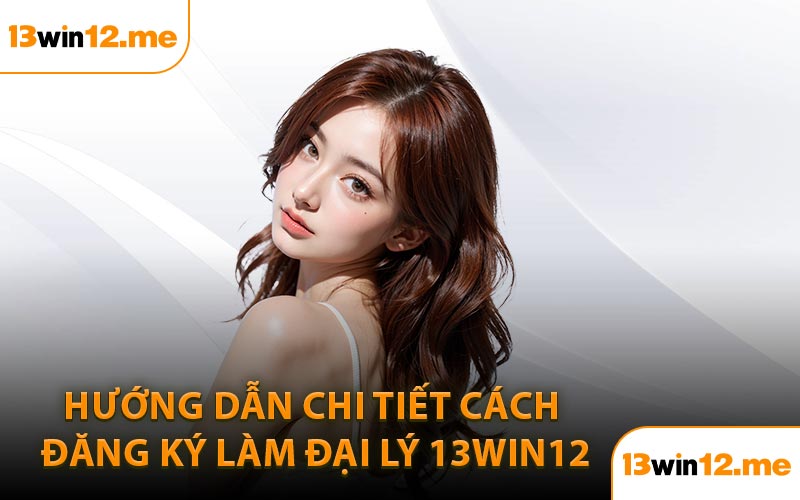 Hướng dẫn chi tiết cách đăng ký làm đại lý 13Win12