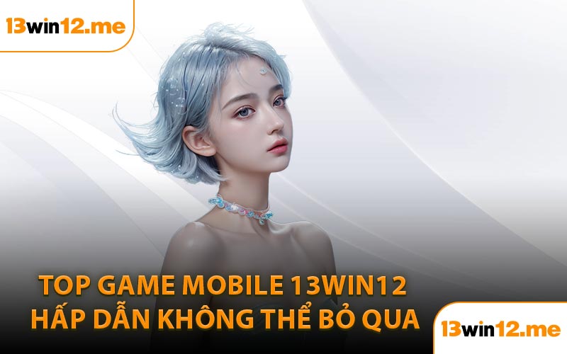 Top Game Mobile 13Win12 Hấp Dẫn Không Thể Bỏ Qua